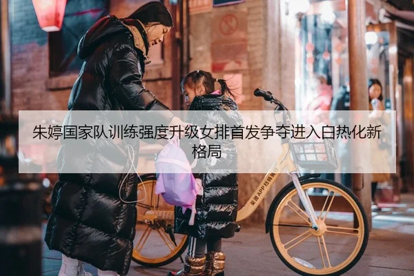 朱婷国家队训练强度升级女排首发争夺进入白热化新格局