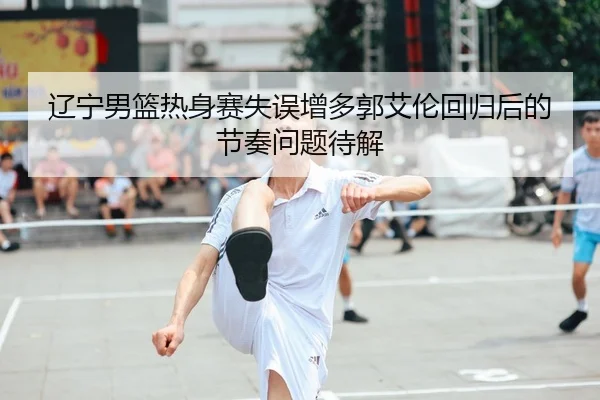 辽宁男篮热身赛失误增多郭艾伦回归后的节奏问题待解